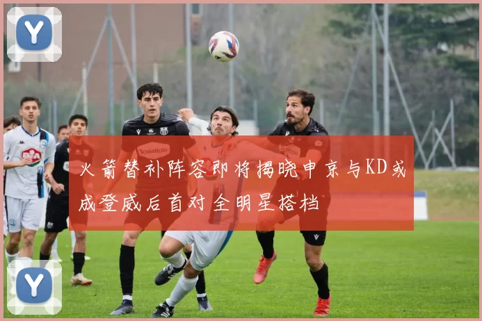 火箭替补阵容即将揭晓申京与KD或成登威后首对全明星搭档