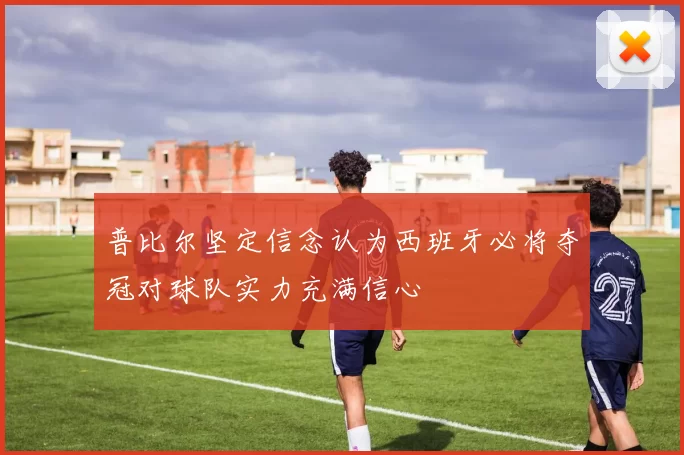 普比尔坚定信念认为西班牙必将夺冠对球队实力充满信心