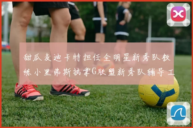 甜瓜麦迪卡特担任全明星新秀队教练小里弗斯执掌G联盟新秀队辅导工作