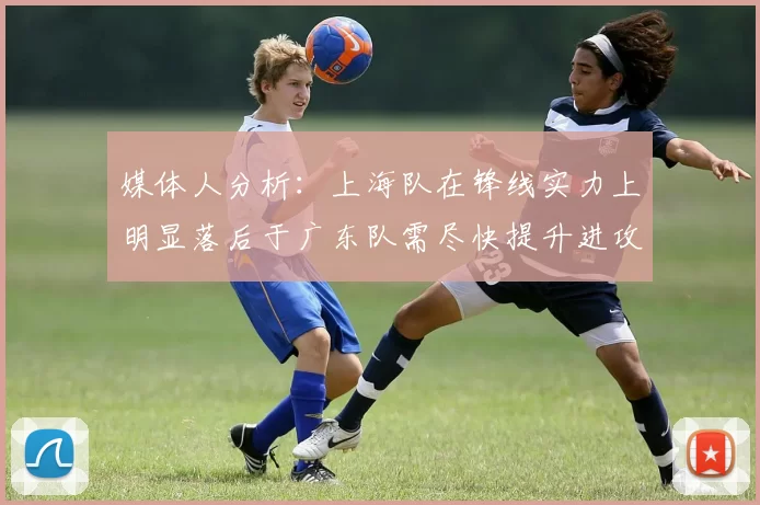 媒体人分析：上海队在锋线实力上明显落后于广东队需尽快提升进攻火力