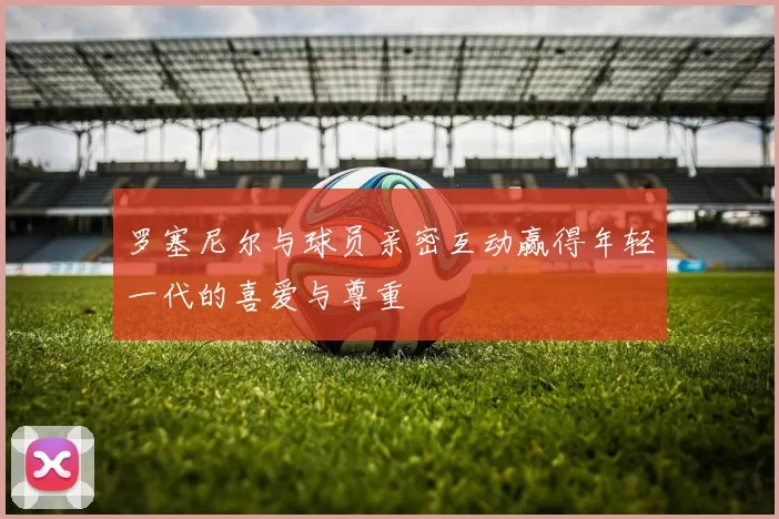 罗塞尼尔与球员亲密互动赢得年轻一代的喜爱与尊重