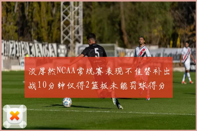 淡厚然NCAA常规赛表现不佳替补出战10分钟仅得2篮板未能罚球得分
