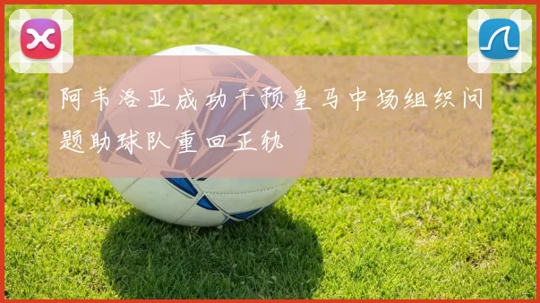 阿韦洛亚成功干预皇马中场组织问题助球队重回正轨