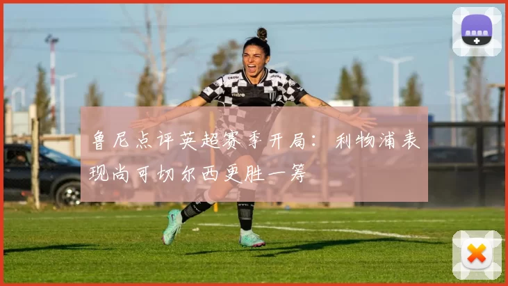 鲁尼点评英超赛季开局：利物浦表现尚可切尔西更胜一筹