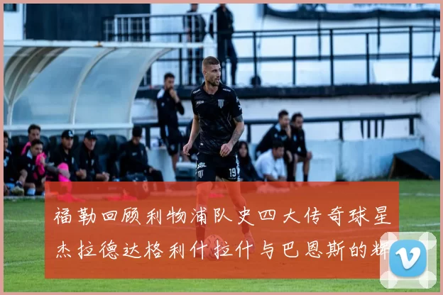 福勒回顾利物浦队史四大传奇球星杰拉德达格利什拉什与巴恩斯的辉煌成就