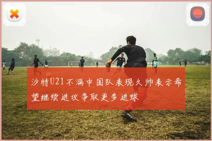 沙特U21不满中国队表现久帅表示希望继续进攻争取更多进球
