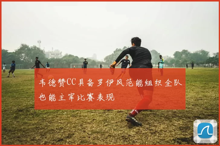 韦德赞CC具备罗伊风范能组织全队也能主宰比赛表现